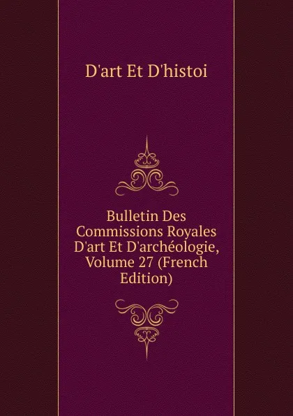 Обложка книги Bulletin Des Commissions Royales D.art Et D.archeologie, Volume 27 (French Edition), D'art Et D'histoi