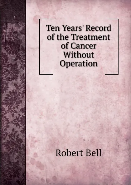 Обложка книги Ten Years. Record of the Treatment of Cancer Without Operation, Robert Bell