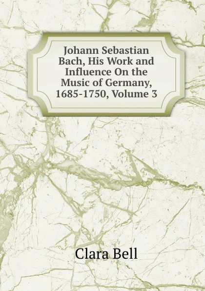 Обложка книги Johann Sebastian Bach, His Work and Influence On the Music of Germany, 1685-1750, Volume 3, Clara Bell