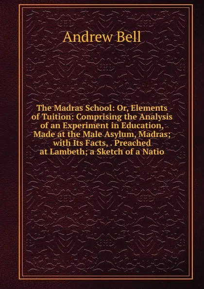 Обложка книги The Madras School: Or, Elements of Tuition: Comprising the Analysis of an Experiment in Education, Made at the Male Asylum, Madras; with Its Facts, . Preached at Lambeth; a Sketch of a Natio, Andrew Bell