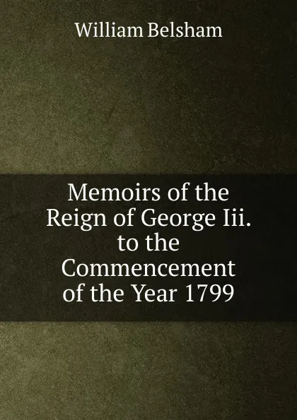 Обложка книги Memoirs of the Reign of George Iii. to the Commencement of the Year 1799, William Belsham