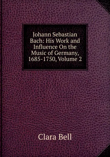 Обложка книги Johann Sebastian Bach: His Work and Influence On the Music of Germany, 1685-1750, Volume 2, Clara Bell