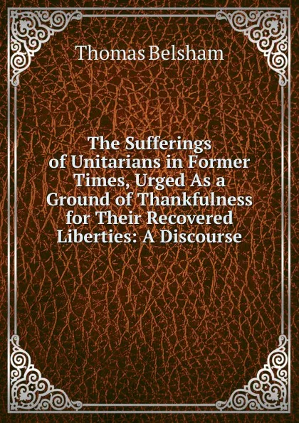 Обложка книги The Sufferings of Unitarians in Former Times, Urged As a Ground of Thankfulness for Their Recovered Liberties: A Discourse, Thomas Belsham