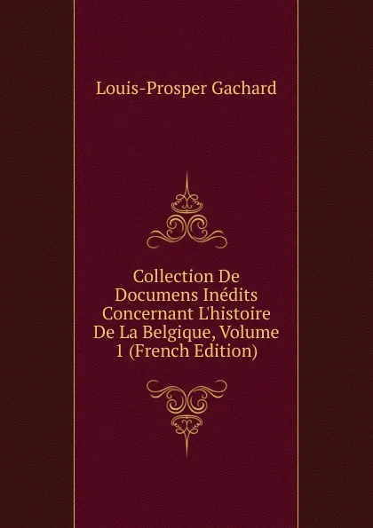 Обложка книги Collection De Documens Inedits Concernant L.histoire De La Belgique, Volume 1 (French Edition), Louis-Prosper Gachard