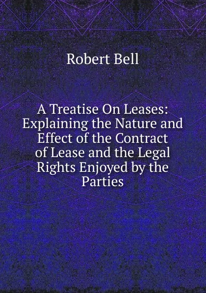 Обложка книги A Treatise On Leases: Explaining the Nature and Effect of the Contract of Lease and the Legal Rights Enjoyed by the Parties, Robert Bell