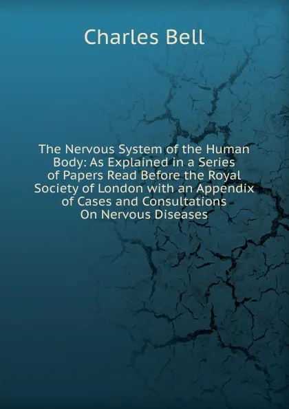 Обложка книги The Nervous System of the Human Body: As Explained in a Series of Papers Read Before the Royal Society of London with an Appendix of Cases and Consultations On Nervous Diseases, Charles Bell