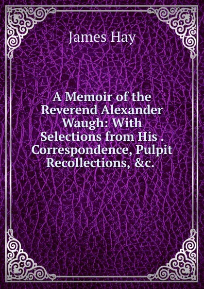 Обложка книги A Memoir of the Reverend Alexander Waugh: With Selections from His . Correspondence, Pulpit Recollections, .c. ., James Hay