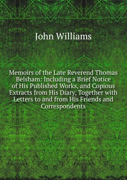 Обложка книги Memoirs of the Late Reverend Thomas Belsham: Including a Brief Notice of His Published Works, and Copious Extracts from His Diary, Together with Letters to and from His Friends and Correspondents, John Williams