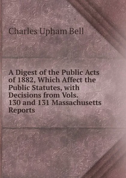 Обложка книги A Digest of the Public Acts of 1882, Which Affect the Public Statutes, with Decisions from Vols. 130 and 131 Massachusetts Reports, Charles Upham Bell