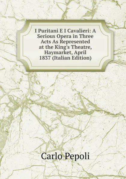 Обложка книги I Puritani E I Cavalieri: A Serious Opera in Three Acts As Represented at the King.s Theatre, Haymarket, April 1837 (Italian Edition), Carlo Pepoli