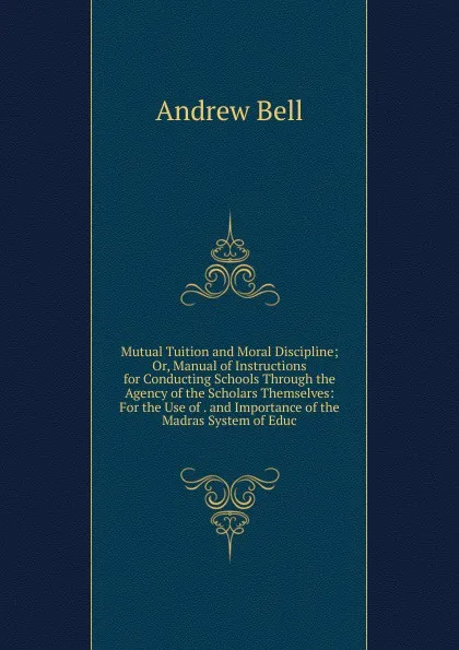 Обложка книги Mutual Tuition and Moral Discipline; Or, Manual of Instructions for Conducting Schools Through the Agency of the Scholars Themselves: For the Use of . and Importance of the Madras System of Educ, Andrew Bell