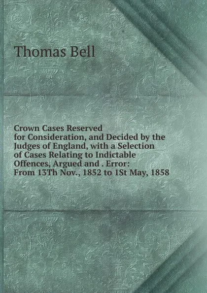 Обложка книги Crown Cases Reserved for Consideration, and Decided by the Judges of England, with a Selection of Cases Relating to Indictable Offences, Argued and . Error: From 13Th Nov., 1852 to 1St May, 1858, Thomas Bell