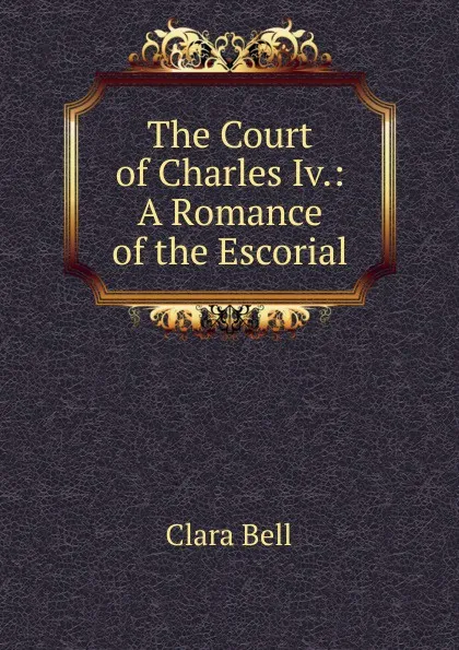 Обложка книги The Court of Charles Iv.: A Romance of the Escorial, Clara Bell