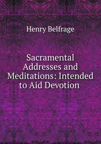 Обложка книги Sacramental Addresses and Meditations: Intended to Aid Devotion ., Henry Belfrage