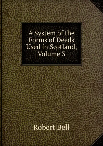 Обложка книги A System of the Forms of Deeds Used in Scotland, Volume 3, Robert Bell