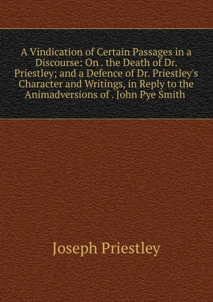 Обложка книги A Vindication of Certain Passages in a Discourse: On . the Death of Dr. Priestley; and a Defence of Dr. Priestley.s Character and Writings, in Reply to the Animadversions of . John Pye Smith ., Joseph Priestley