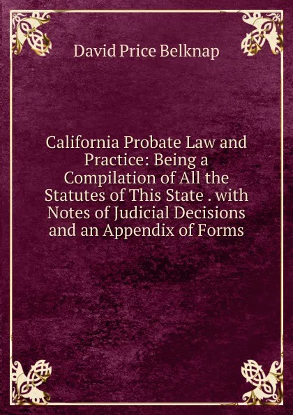 Обложка книги California Probate Law and Practice: Being a Compilation of All the Statutes of This State . with Notes of Judicial Decisions and an Appendix of Forms, David Price Belknap