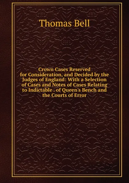 Обложка книги Crown Cases Reserved for Consideration, and Decided by the Judges of England: With a Selection of Cases and Notes of Cases Relating to Indictable . of Queen.s Bench and the Courts of Error, Thomas Bell