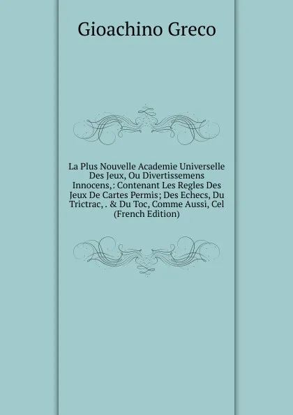 Обложка книги La Plus Nouvelle Academie Universelle Des Jeux, Ou Divertissemens Innocens,: Contenant Les Regles Des Jeux De Cartes Permis; Des Echecs, Du Trictrac, . . Du Toc, Comme Aussi, Cel (French Edition), Gioachino Greco