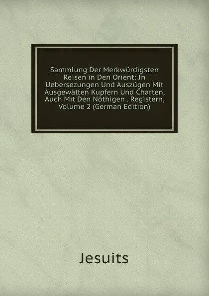 Обложка книги Sammlung Der Merkwurdigsten Reisen in Den Orient: In Uebersezungen Und Auszugen Mit Ausgewalten Kupfern Und Charten, Auch Mit Den Nothigen . Registern, Volume 2 (German Edition), Jesuits