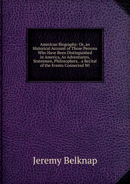 Обложка книги American Biography: Or, an Historical Account of Those Persons Who Have Been Distinguished in America, As Adventurers, Statesmen, Philosophers, . a Recital of the Events Connected Wi, Jeremy Belknap