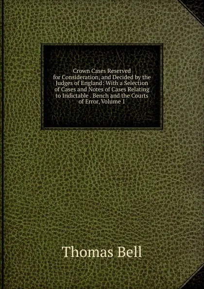 Обложка книги Crown Cases Reserved for Consideration, and Decided by the Judges of England: With a Selection of Cases and Notes of Cases Relating to Indictable . Bench and the Courts of Error, Volume 1, Thomas Bell