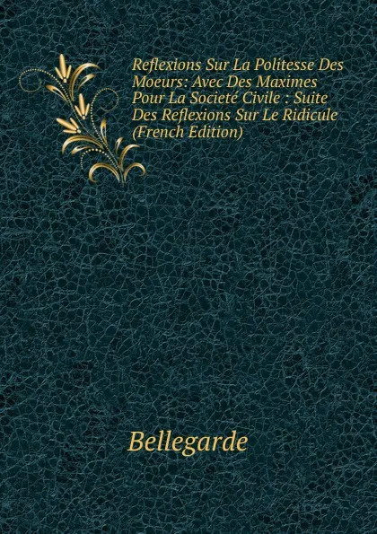 Обложка книги Reflexions Sur La Politesse Des Moeurs: Avec Des Maximes Pour La Societe Civile : Suite Des Reflexions Sur Le Ridicule (French Edition), Bellegarde