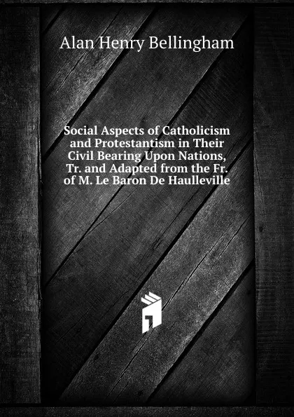 Обложка книги Social Aspects of Catholicism and Protestantism in Their Civil Bearing Upon Nations, Tr. and Adapted from the Fr. of M. Le Baron De Haulleville, Alan Henry Bellingham