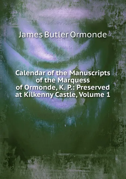 Обложка книги Calendar of the Manuscripts of the Marquess of Ormonde, K. P.: Preserved at Kilkenny Castle, Volume 1, Ormonde James Edward William Theobald Butler