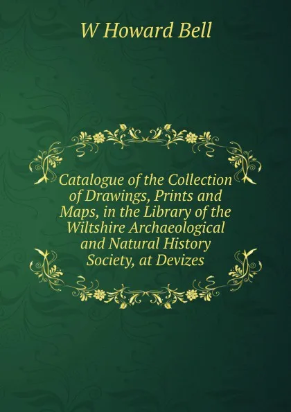 Обложка книги Catalogue of the Collection of Drawings, Prints and Maps, in the Library of the Wiltshire Archaeological and Natural History Society, at Devizes, W Howard Bell