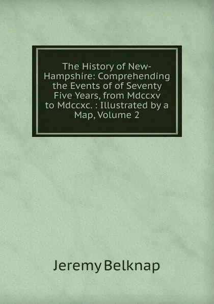 Обложка книги The History of New-Hampshire: Comprehending the Events of of Seventy Five Years, from Mdccxv to Mdccxc. : Illustrated by a Map, Volume 2, Jeremy Belknap