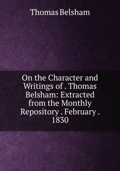 Обложка книги On the Character and Writings of . Thomas Belsham: Extracted from the Monthly Repository . February . 1830, Thomas Belsham