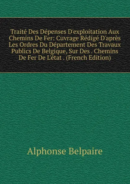 Обложка книги Traite Des Depenses D.exploitation Aux Chemins De Fer: Cuvrage Redige D.apres Les Ordres Du Departement Des Travaux Publics De Belgique, Sur Des . Chemins De Fer De L.etat . (French Edition), Alphonse Belpaire