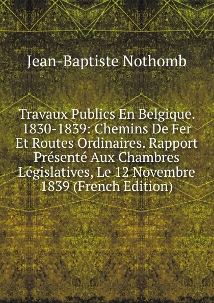 Обложка книги Travaux Publics En Belgique. 1830-1839: Chemins De Fer Et Routes Ordinaires. Rapport Presente Aux Chambres Legislatives, Le 12 Novembre 1839 (French Edition), Jean-Baptiste Nothomb