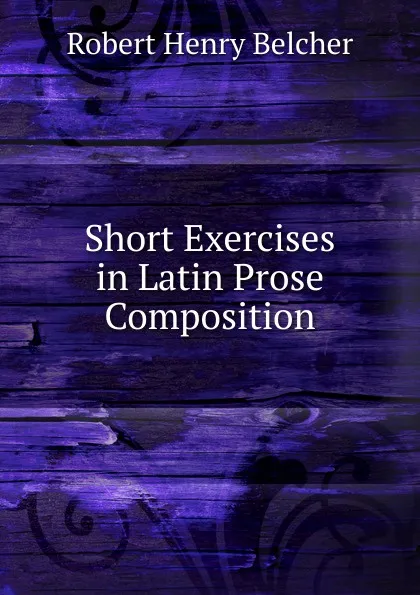 Обложка книги Short Exercises in Latin Prose Composition, Robert Henry Belcher