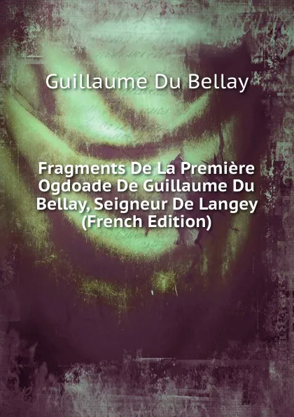Обложка книги Fragments De La Premiere Ogdoade De Guillaume Du Bellay, Seigneur De Langey (French Edition), Guillaume Du Bellay
