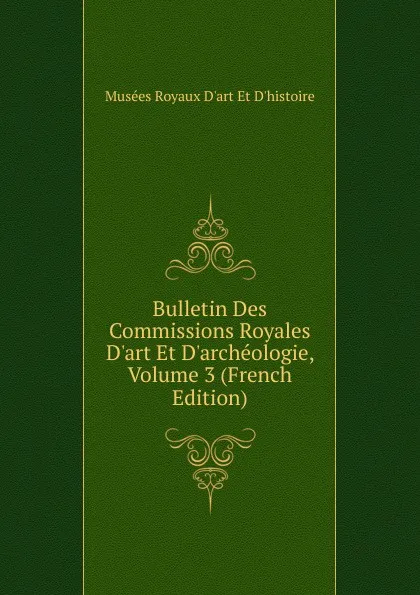 Обложка книги Bulletin Des Commissions Royales D.art Et D.archeologie, Volume 3 (French Edition), Musées Royaux D'art Et D'histoire