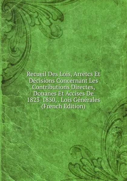 Обложка книги Recueil Des Lois, Arretcs Et Decisions Concernant Les Contributions Directes, Douanes Et Accises De 1823-1830, . Lois Generales (French Edition), 