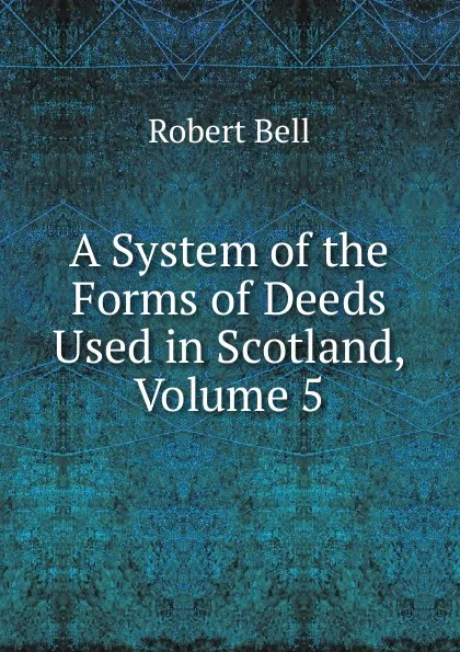 Обложка книги A System of the Forms of Deeds Used in Scotland, Volume 5, Robert Bell