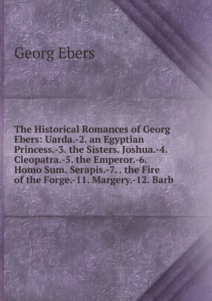 Обложка книги The Historical Romances of Georg Ebers: Uarda.-2. an Egyptian Princess.-3. the Sisters. Joshua.-4. Cleopatra.-5. the Emperor.-6. Homo Sum. Serapis.-7. . the Fire of the Forge.-11. Margery.-12. Barb, Georg Ebers