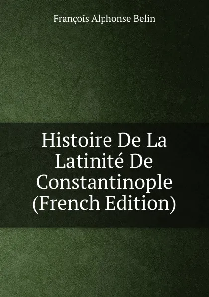 Обложка книги Histoire De La Latinite De Constantinople (French Edition), François Alphonse Belin