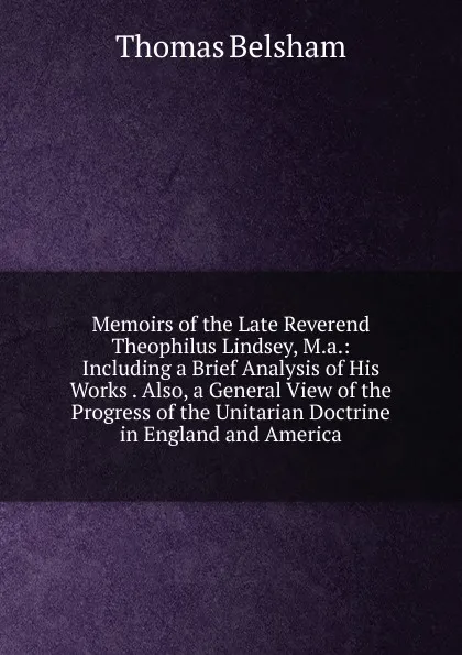 Обложка книги Memoirs of the Late Reverend Theophilus Lindsey, M.a.: Including a Brief Analysis of His Works . Also, a General View of the Progress of the Unitarian Doctrine in England and America, Thomas Belsham