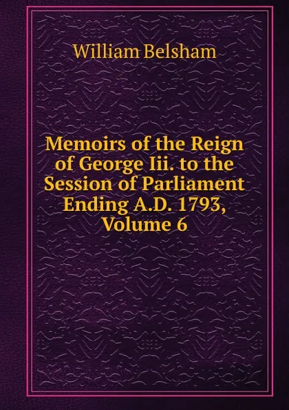 Обложка книги Memoirs of the Reign of George Iii. to the Session of Parliament Ending A.D. 1793, Volume 6, William Belsham