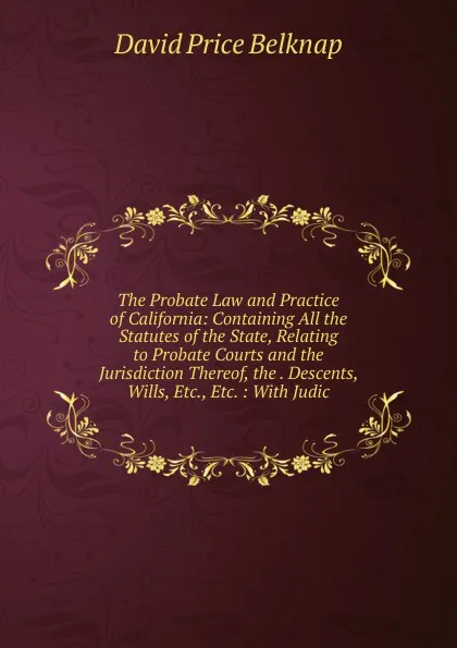 Обложка книги The Probate Law and Practice of California: Containing All the Statutes of the State, Relating to Probate Courts and the Jurisdiction Thereof, the . Descents, Wills, Etc., Etc. : With Judic, David Price Belknap