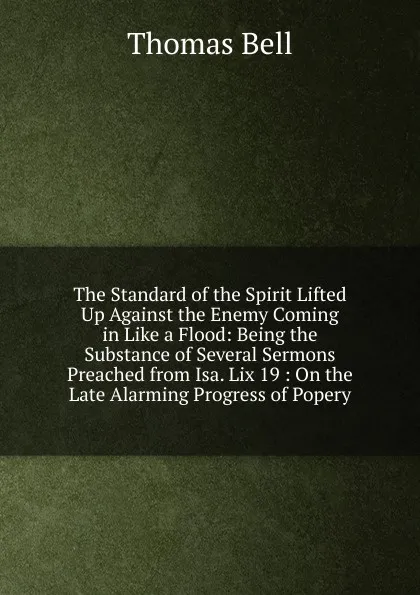 Обложка книги The Standard of the Spirit Lifted Up Against the Enemy Coming in Like a Flood: Being the Substance of Several Sermons Preached from Isa. Lix 19 : On the Late Alarming Progress of Popery, Thomas Bell