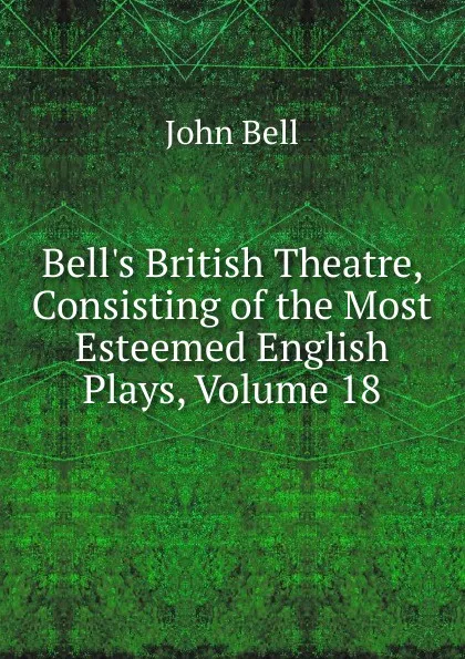 Обложка книги Bell.s British Theatre, Consisting of the Most Esteemed English Plays, Volume 18, John Bell