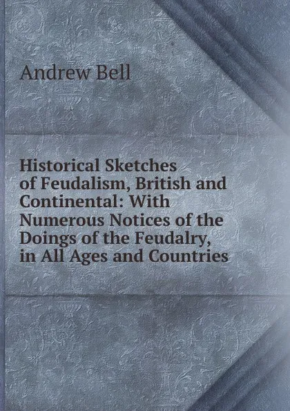 Обложка книги Historical Sketches of Feudalism, British and Continental: With Numerous Notices of the Doings of the Feudalry, in All Ages and Countries, Andrew Bell