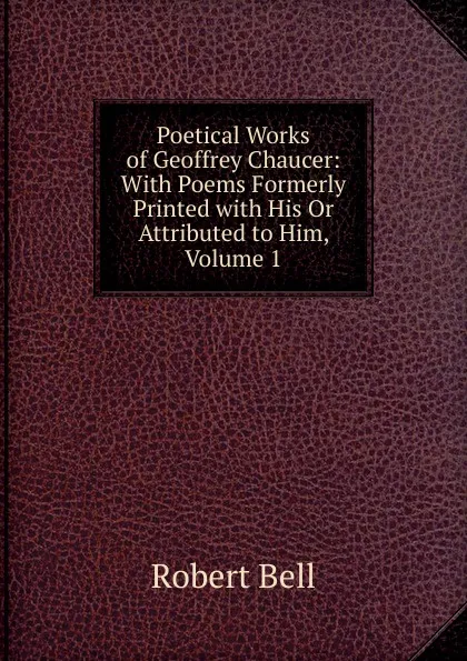 Обложка книги Poetical Works of Geoffrey Chaucer: With Poems Formerly Printed with His Or Attributed to Him, Volume 1, Robert Bell