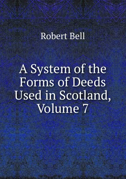 Обложка книги A System of the Forms of Deeds Used in Scotland, Volume 7, Robert Bell