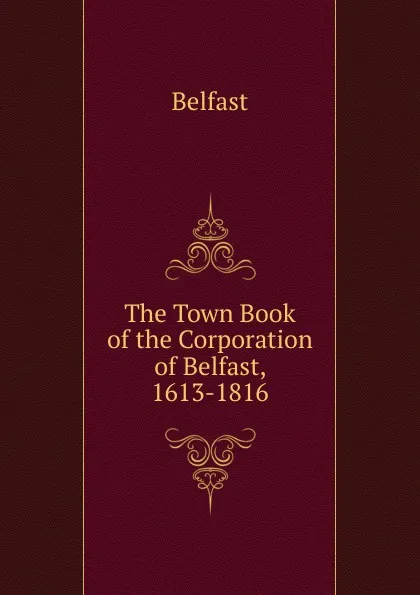 Обложка книги The Town Book of the Corporation of Belfast, 1613-1816, Belfast